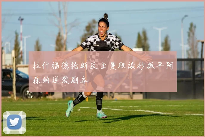 拉什福德抢断反击曼联读秒扳平阿森纳逆袭剧本