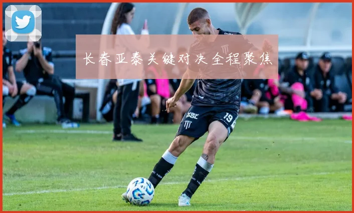 长春亚泰关键对决全程聚焦