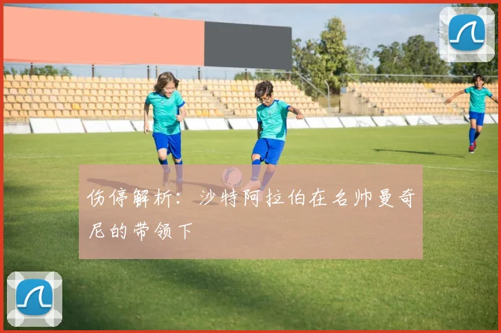伤停解析：沙特阿拉伯在名帅曼奇尼的带领下
