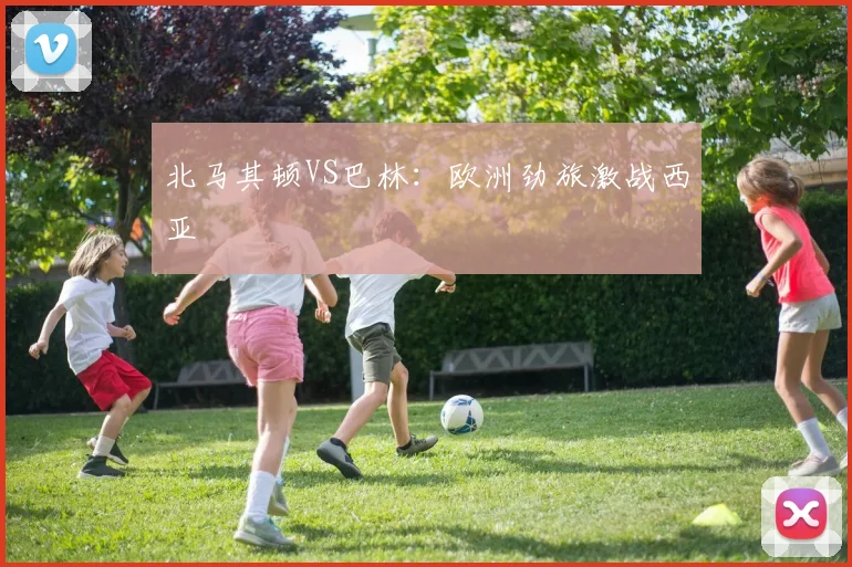 北马其顿VS巴林：欧洲劲旅激战西亚