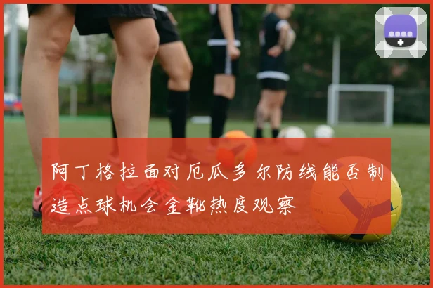 阿丁格拉面对厄瓜多尔防线能否制造点球机会金靴热度观察