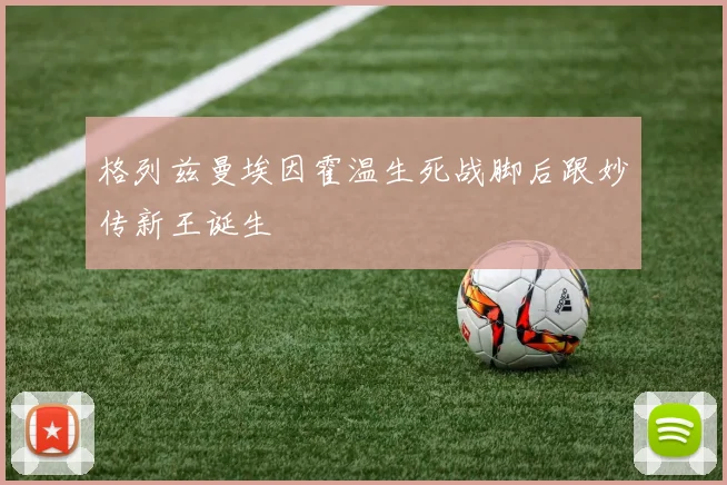 格列兹曼埃因霍温生死战脚后跟妙传新王诞生