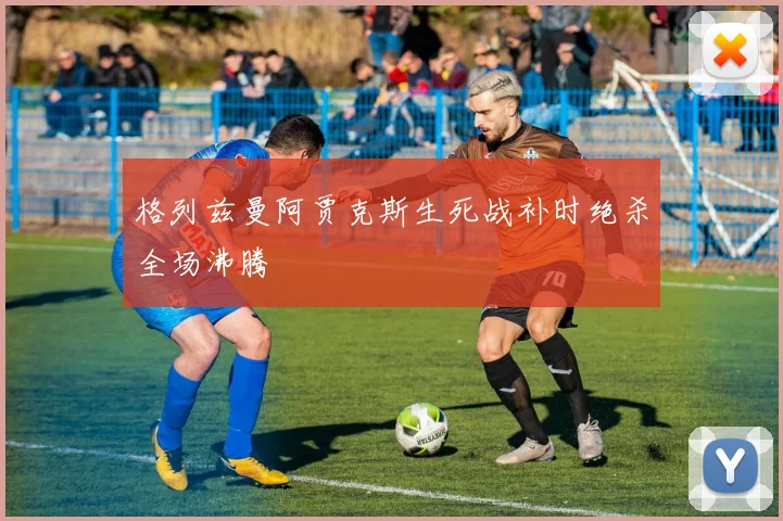 格列兹曼阿贾克斯生死战补时绝杀全场沸腾