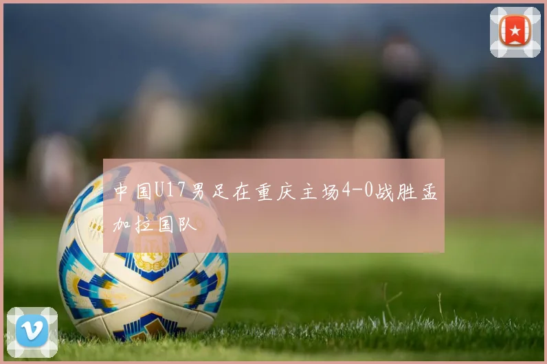 中国U17男足在重庆主场4-0战胜孟加拉国队