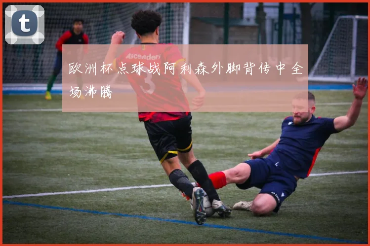 欧洲杯点球战阿利森外脚背传中全场沸腾