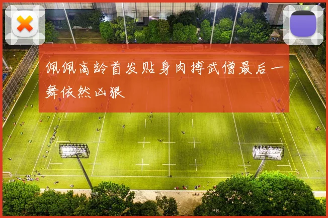 佩佩高龄首发贴身肉搏武僧最后一舞依然凶狠