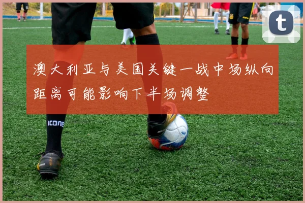 澳大利亚与美国关键一战中场纵向距离可能影响下半场调整