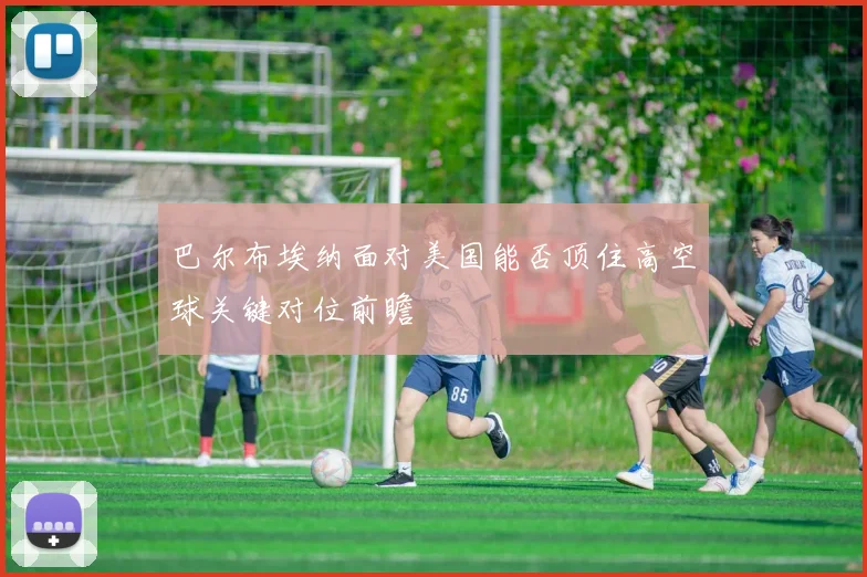 巴尔布埃纳面对美国能否顶住高空球关键对位前瞻