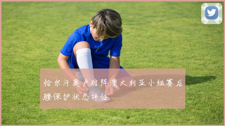 恰尔汗奥卢对阵澳大利亚小组赛后腰保护状态评估