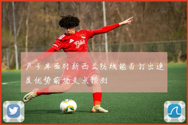 卢卡库面对新西兰防线能否打出速度优势前场支点预测