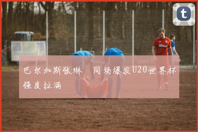 巴尔加斯张琳芃同场爆发U20世界杯强度拉满