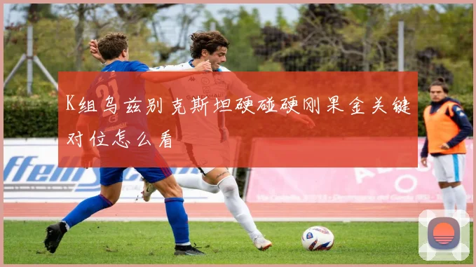 K组乌兹别克斯坦硬碰硬刚果金关键对位怎么看