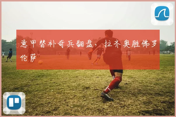 意甲替补奇兵翻盘，拉齐奥胜佛罗伦萨