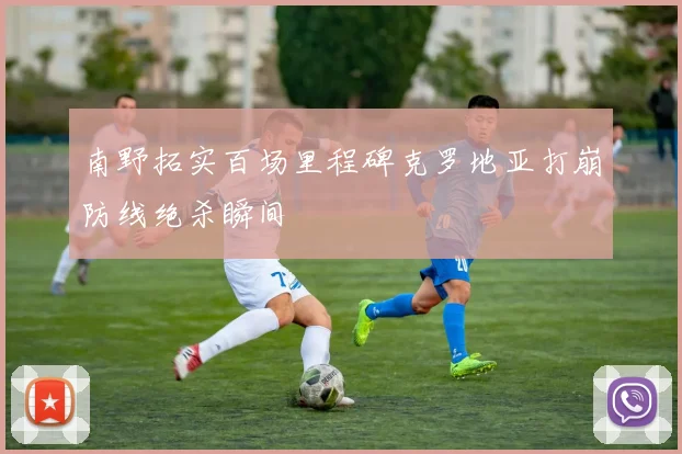 南野拓实百场里程碑克罗地亚打崩防线绝杀瞬间