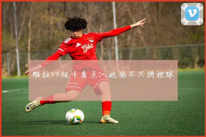 维拉vs纽卡看点：这场不只拼控球