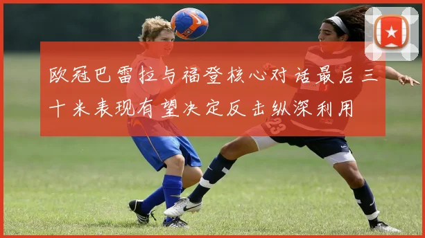 欧冠巴雷拉与福登核心对话最后三十米表现有望决定反击纵深利用