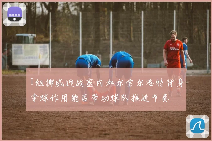 I组挪威迎战塞内加尔索尔洛特背身拿球作用能否带动球队推进节奏