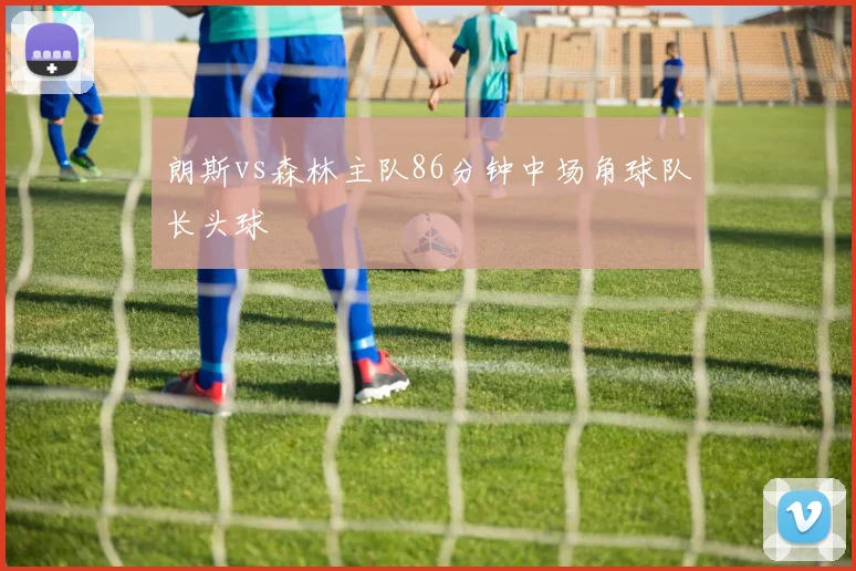 朗斯vs森林主队86分钟中场角球队长头球