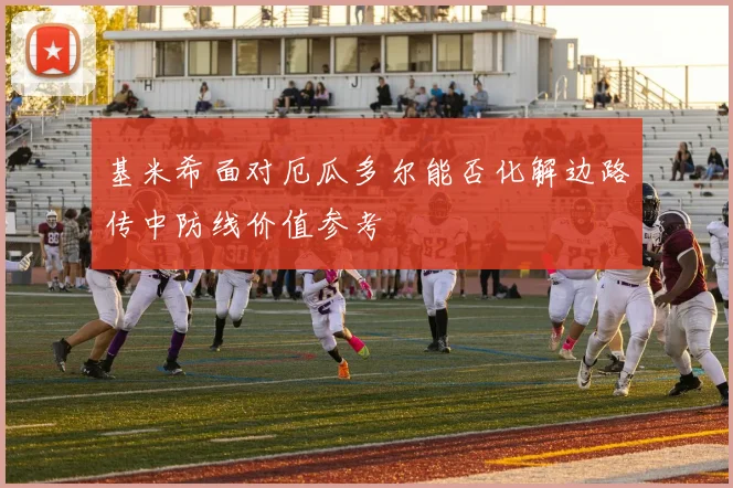 基米希面对厄瓜多尔能否化解边路传中防线价值参考