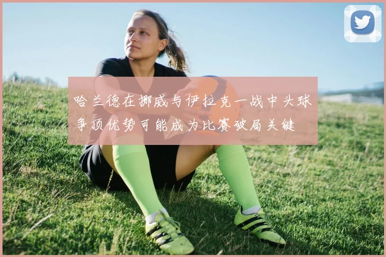 哈兰德在挪威与伊拉克一战中头球争顶优势可能成为比赛破局关键