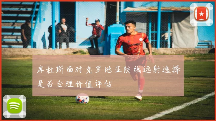 库杜斯面对克罗地亚防线远射选择是否合理价值评估