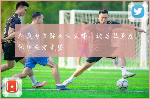 科莫与国际米兰交锋，边后卫身后保护或定走势