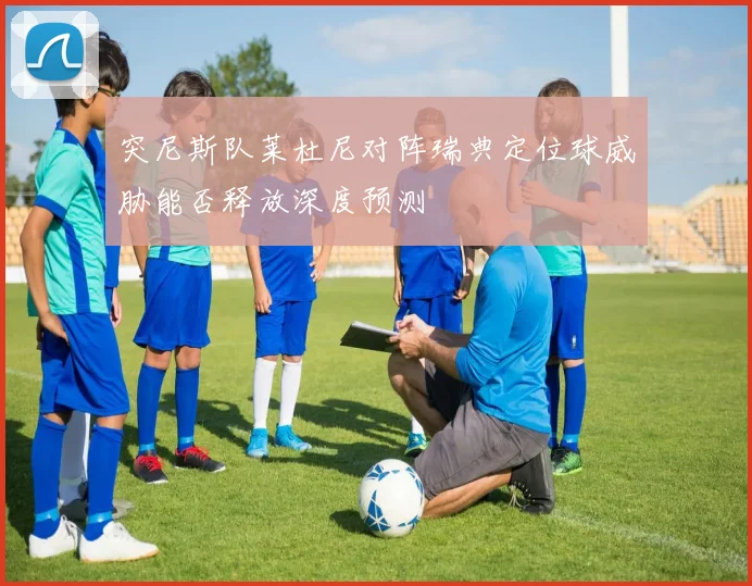 突尼斯队莱杜尼对阵瑞典定位球威胁能否释放深度预测