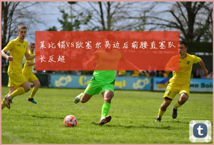 莱比锡vs欧塞尔易边后前腰直塞队长反超