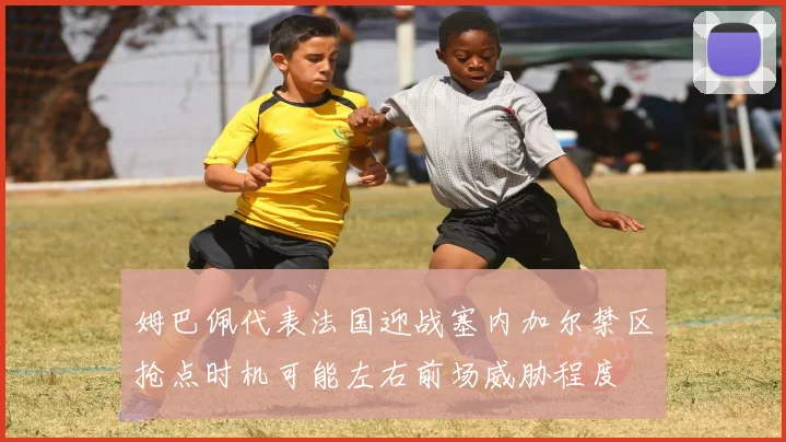 姆巴佩代表法国迎战塞内加尔禁区抢点时机可能左右前场威胁程度