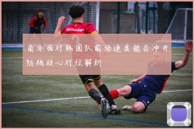 南非面对韩国队前场速度能否冲开防线核心对位解析