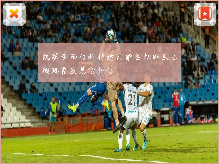 凯塞多面对科特迪瓦能否切断反击线路首发悬念评估