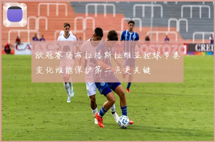 欧冠赛场布拉格斯拉维亚控球节奏变化谁能保护第二点更关键