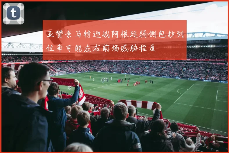 亚赞奈马特迎战阿根廷弱侧包抄到位率可能左右前场威胁程度
