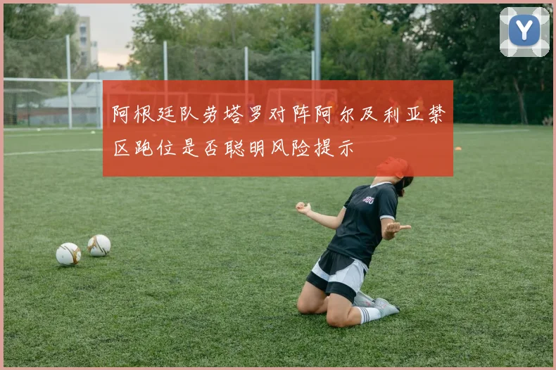 阿根廷队劳塔罗对阵阿尔及利亚禁区跑位是否聪明风险提示
