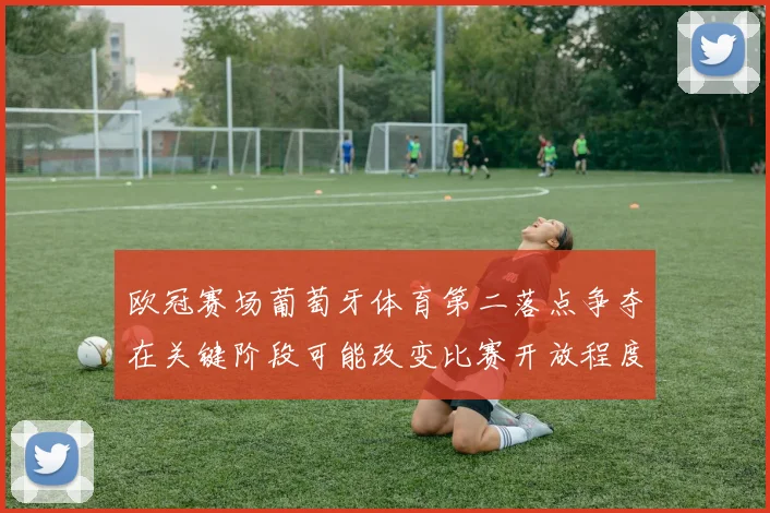 欧冠赛场葡萄牙体育第二落点争夺在关键阶段可能改变比赛开放程度