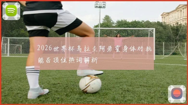 2026世界杯乌拉圭阿劳霍身体对抗能否顶住热词解析