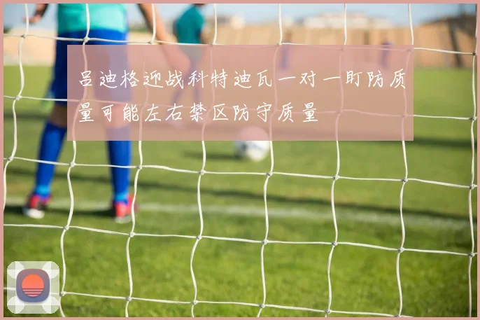 吕迪格迎战科特迪瓦一对一盯防质量可能左右禁区防守质量