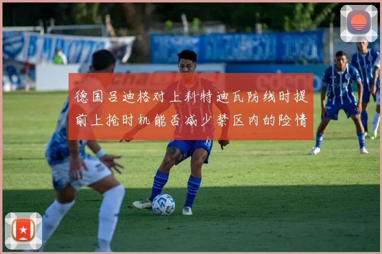 德国吕迪格对上科特迪瓦防线时提前上抢时机能否减少禁区内的险情