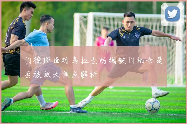 门德斯面对乌拉圭防线破门机会是否被放大焦点解析